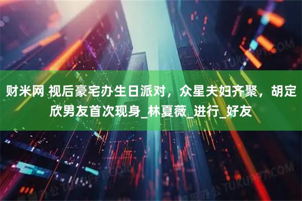 财米网 视后豪宅办生日派对，众星夫妇齐聚，胡定欣男友首次现身_林夏薇_进行_好友