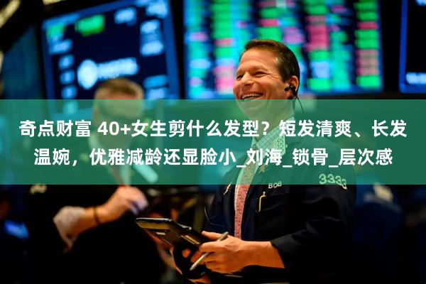 奇点财富 40+女生剪什么发型？短发清爽、长发温婉，优雅减龄还显脸小_刘海_锁骨_层次感