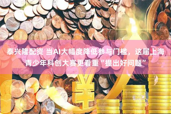 泰兴隆配资 当AI大幅度降低参与门槛，这届上海青少年科创大赛更看重“提出好问题”