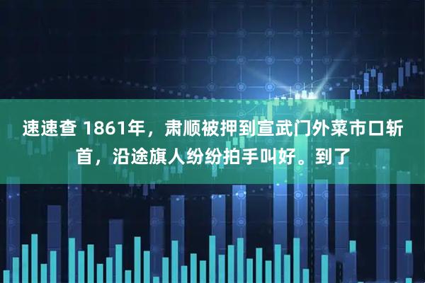 速速查 1861年，肃顺被押到宣武门外菜市口斩首，沿途旗人纷纷拍手叫好。到了