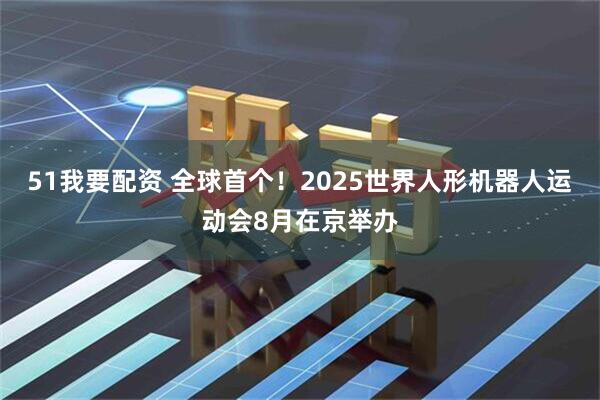 51我要配资 全球首个！2025世界人形机器人运动会8月在京举办