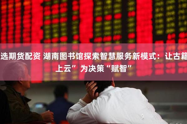 精选期货配资 湖南图书馆探索智慧服务新模式：让古籍“上云” 为决策“赋智”