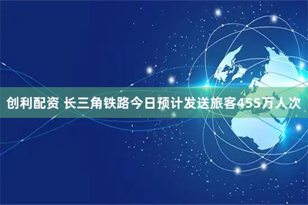 创利配资 长三角铁路今日预计发送旅客455万人次