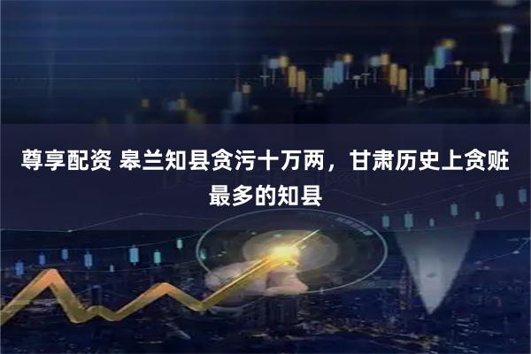 尊享配资 皋兰知县贪污十万两，甘肃历史上贪赃最多的知县