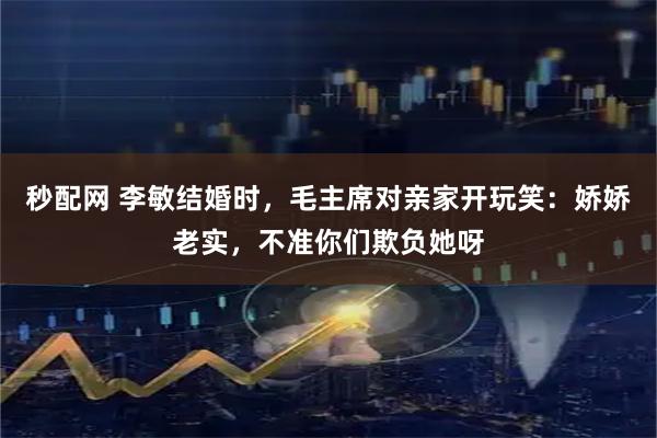 秒配网 李敏结婚时，毛主席对亲家开玩笑：娇娇老实，不准你们欺负她呀