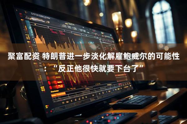 聚富配资 特朗普进一步淡化解雇鲍威尔的可能性：“反正他很快就要下台了”