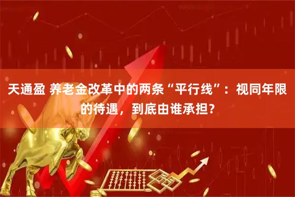 天通盈 养老金改革中的两条“平行线”：视同年限的待遇，到底由谁承担？