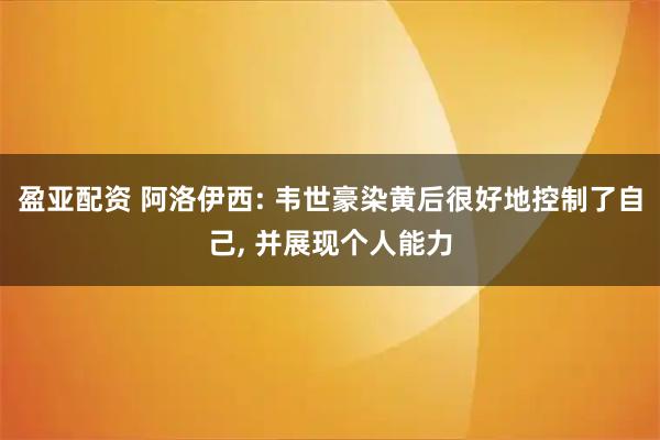 盈亚配资 阿洛伊西: 韦世豪染黄后很好地控制了自己, 并展现个人能力