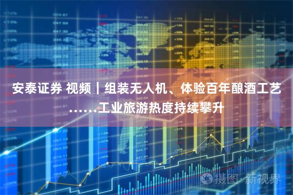 安泰证券 视频｜组装无人机、体验百年酿酒工艺……工业旅游热度持续攀升
