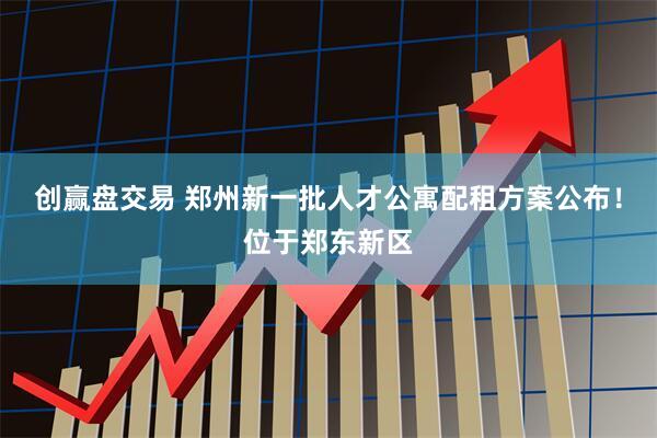 创赢盘交易 郑州新一批人才公寓配租方案公布！位于郑东新区